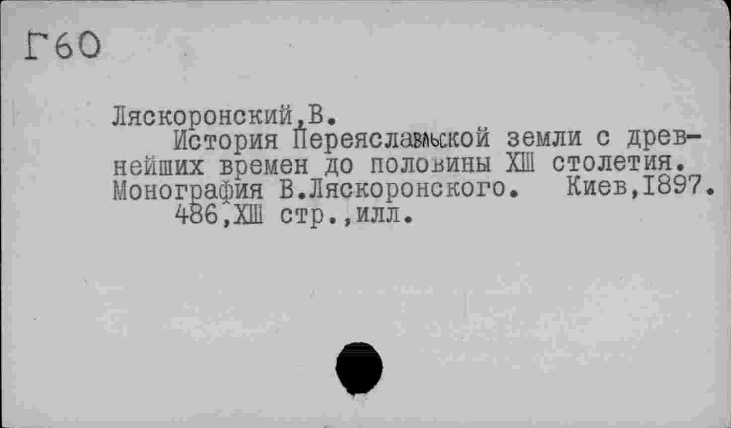 ﻿Г60
Ляскоронский.В.
История Переяславльской земли с древнейших времен до половины ХШ столетия. Монография В.Ляскоронского. Киев,1897.
486,ХШ стр.,илл.